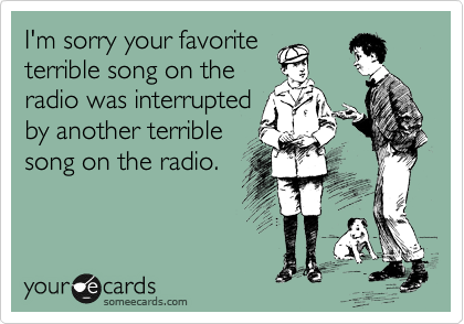 I'm sorry your favorite
terrible song on the
radio was interrupted
by another terrible
song on the radio. 