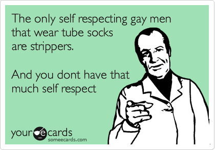 The only self respecting gay men that wear tube socks
are strippers.     

And you dont have that
much self respect