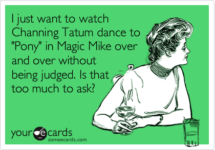 I just want to watch
Channing Tatum dance to
"Pony" in Magic Mike over
and over without
being judged. Is that
too much to ask?