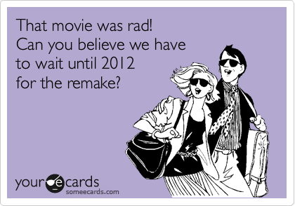 That movie was rad! 
Can you believe we have 
to wait until 2012
for the remake?