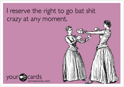 I reserve the right to go bat shit crazy at any moment.