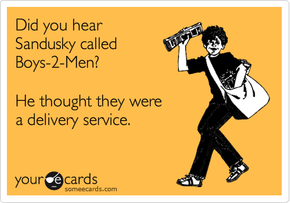 Did you hear 
Sandusky called 
Boys-2-Men?

He thought they were 
a delivery service.
