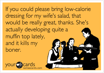 If you could please bring low-calorie dressing for my wife's salad, that would be really great, thanks. She's actually developing quite a
muffin top lately,
and it kills my
boner.