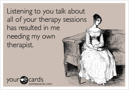 Listening to you talk about
all of your therapy sessions
has resulted in me
needing my own
therapist. 