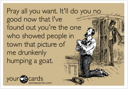 Pray all you want. It'll do you no good now that I've 
found out you're the one
who showed people in
town that picture of
me drunkenly
humping a goat.