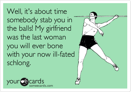 Well, it's about time
somebody stab you in
the balls! My girlfriend
was the last woman
you will ever bone
with your now ill-fated
schlong.