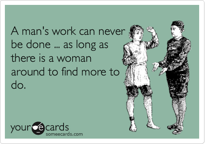 
A man's work can never
be done ... as long as
there is a woman
around to find more to
do.  