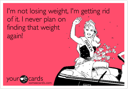 I'm not losing weight, I'm getting rid of it. I never plan on
finding that weight
again!