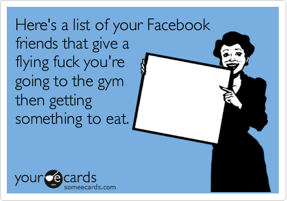 Here's a list of your Facebook
friends that give a
flying fuck you're
going to the gym
then getting
something to eat.
