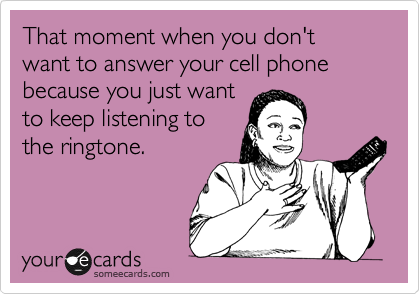That moment when you don't want to answer your cell phone because you just want
to keep listening to
the ringtone.