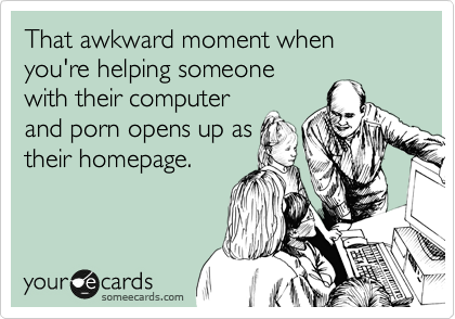 That awkward moment when you're helping someone
with their computer
and porn opens up as
their homepage.