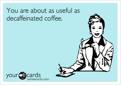 You are about as useful as
decaffeinated coffee.