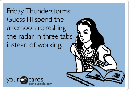 Friday Thunderstorms:
Guess I'll spend the 
afternoon refreshing
the radar in three tabs
instead of working.
