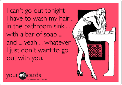 I can't go out tonight
I have to wash my hair ...
in the bathroom sink ...
with a bar of soap ... 
and ... yeah ... whatever-
I just don't want to go 
out with you.