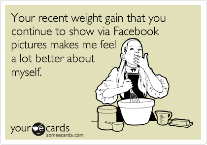 Your recent weight gain that you continue to show via Facebook pictures makes me feel 
a lot better about
myself.