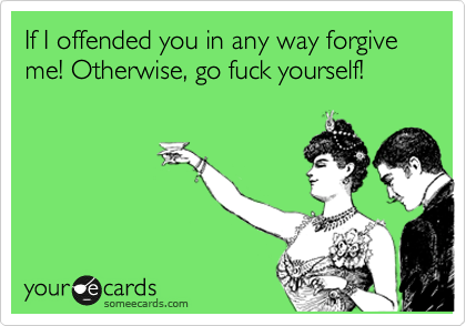If I offended you in any way forgive me! Otherwise, go fuck yourself!