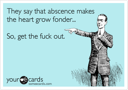 They say that abscence makes
the heart grow fonder...

So, get the fuck out.