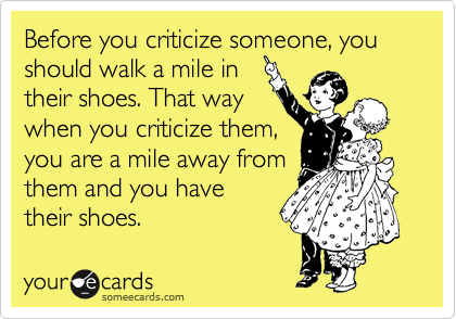 Before you criticize someone, you should walk a mile in
their shoes. That way
when you criticize them,
you are a mile away from
them and you have
their shoes.