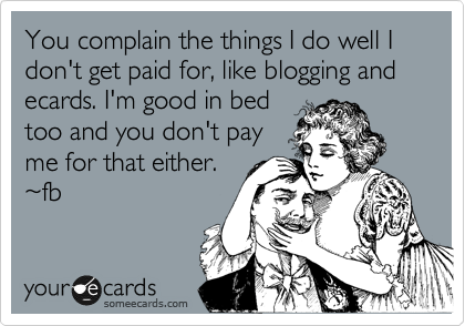 You complain the things I do well I don't get paid for, like blogging and ecards. I'm good in bed
too and you don't pay
me for that either.
%7Efb