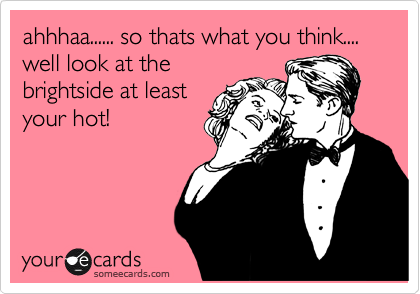 ahhhaa...... so thats what you think....
well look at the
brightside at least
your hot!