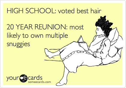 HIGH SCHOOL: voted best hair 

20 YEAR REUNION: most
likely to own multiple
snuggies