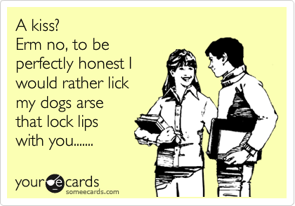 A kiss? 
Erm no, to be
perfectly honest I
would rather lick
my dogs arse
that lock lips
with you.......