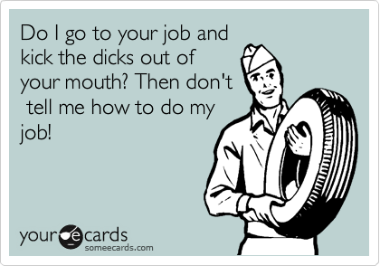Do I go to your job and
kick the dicks out of
your mouth? Then don't
 tell me how to do my
job!