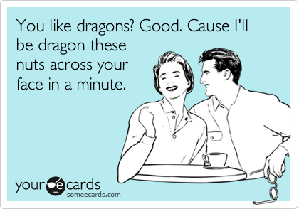 You like dragons? Good. Cause I'll be dragon these
nuts across your
face in a minute.