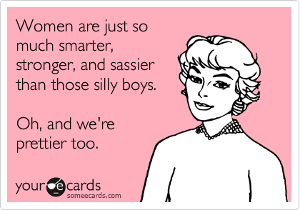 Women are just so
much smarter,
stronger, and sassier
than those silly boys. 

Oh, and we're
prettier too. 