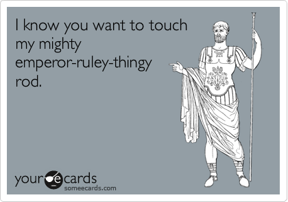 I know you want to touch
my mighty
emperor-ruley-thingy
rod. 