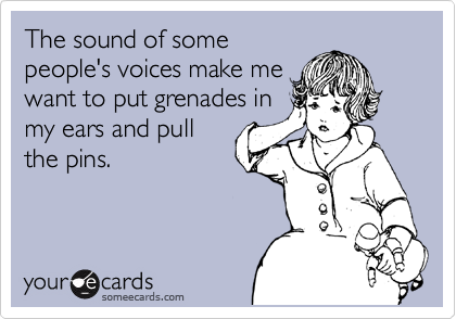 The sound of some
people's voices make me
want to put grenades in
my ears and pull
the pins.