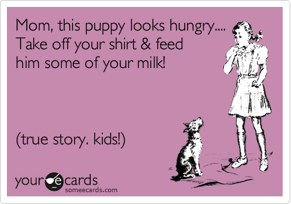 Mom, this puppy looks hungry....
Take off your shirt & feed
him some of your milk! 



%28true story. kids!%29