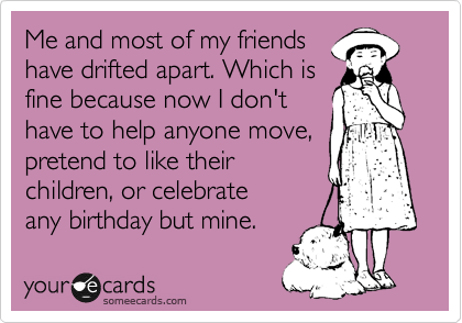 Me and most of my friends
have drifted apart. Which is
fine because now I don't
have to help anyone move,
pretend to like their
children, or celebrate
any birthday but mine.