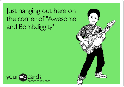 Just hanging out here on
the corner of "Awesome 
and Bombdiggity"