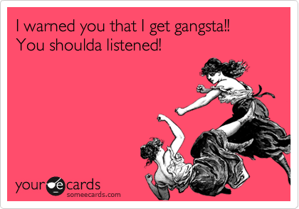 I warned you that I get gangsta!! You shoulda listened!