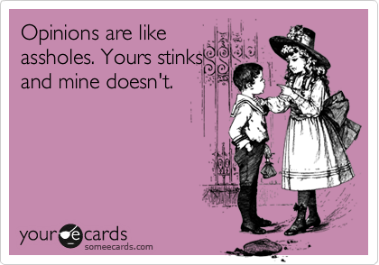 Opinions are like
assholes. Yours stinks
and mine doesn't.