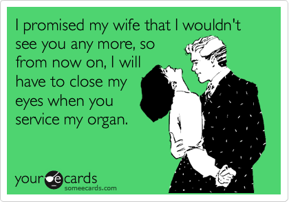 I promised my wife that I wouldn't see you any more, so
from now on, I will
have to close my
eyes when you
service my organ. 