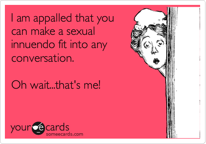 I am appalled that you
can make a sexual
innuendo fit into any
conversation. 

Oh wait...that's me! 