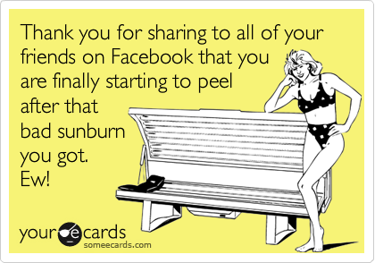 Thank you for sharing to all of your friends on Facebook that you
are finally starting to peel
after that
bad sunburn
you got.
Ew!