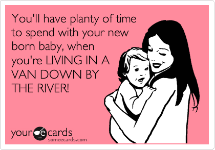 You'll have planty of time
to spend with your new
born baby, when
you're LIVING IN A
VAN DOWN BY
THE RIVER!