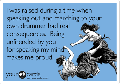 I was raised during a time when speaking out and marching to your own drummer had real
consequences.  Being
unfriended by you
for speaking my mind
makes me proud.