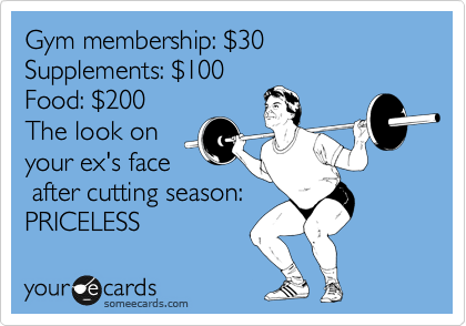 Gym membership: %2430 Supplements: %24100
Food: %24200  
The look on
your ex's face
 after cutting season:
PRICELESS