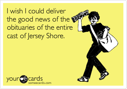 I wish I could deliver
the good news of the
obituaries of the entire
cast of Jersey Shore. 