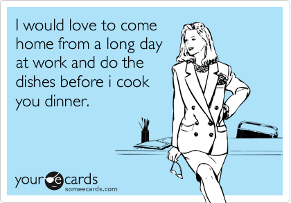 I would love to come
home from a long day
at work and do the
dishes before i cook
you dinner.