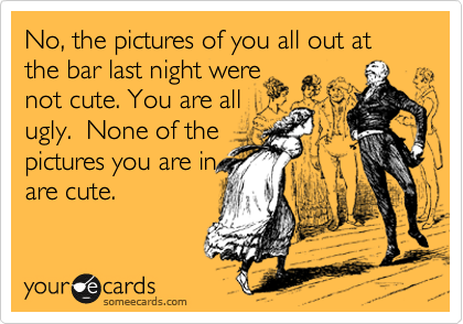 No, the pictures of you all out at the bar last night were
not cute. You are all 
ugly.  None of the
pictures you are in
are cute.  