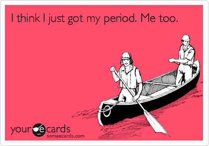 I think I just got my period. Me too.