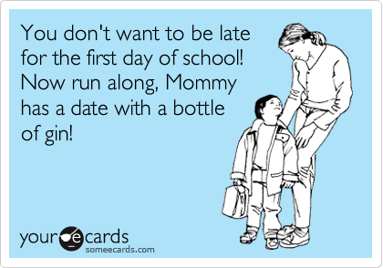 You don't want to be late
for the first day of school! 
Now run along, Mommy
has a date with a bottle
of gin!