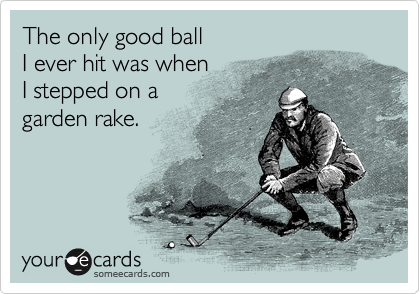 The only good ball
I ever hit was when
I stepped on a
garden rake. 

