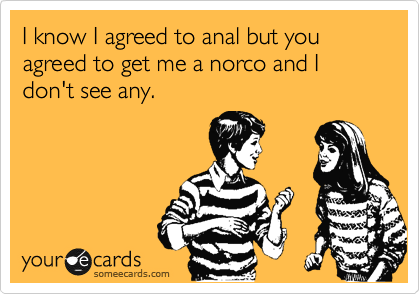 I know I agreed to anal but you agreed to get me a norco and I don't see any. 