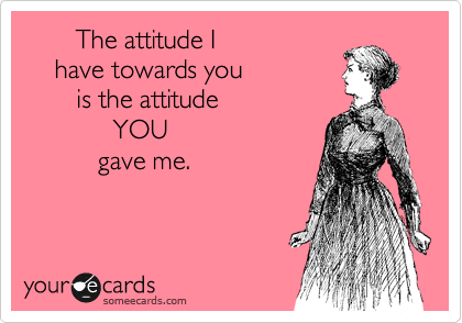        The attitude I 
    have towards you 
       is the attitude
            YOU 
          gave me.